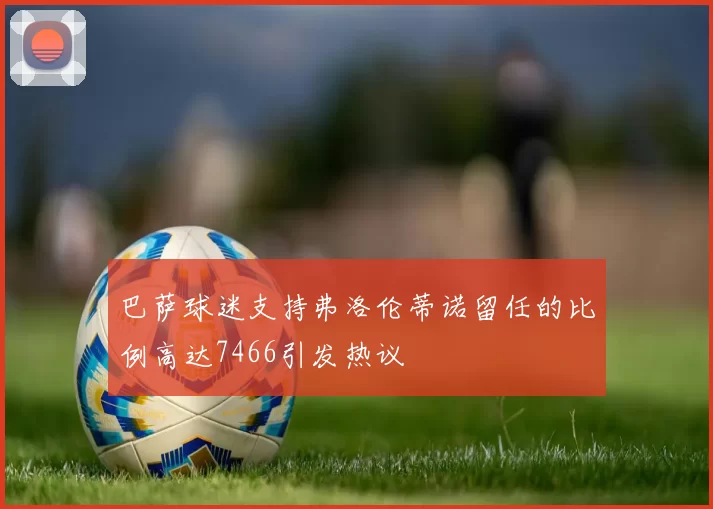 巴萨球迷支持弗洛伦蒂诺留任的比例高达7466引发热议